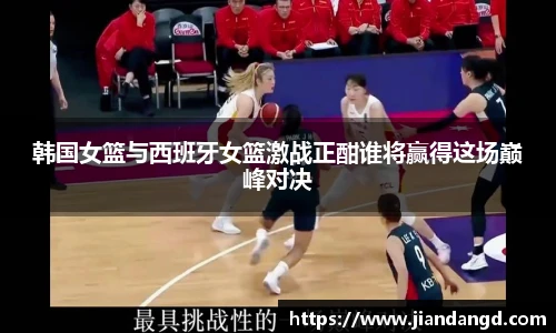 韩国女篮与西班牙女篮激战正酣谁将赢得这场巅峰对决